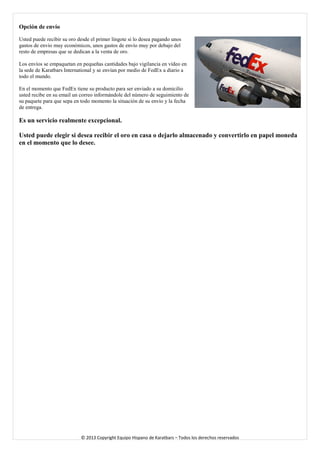 Opción de envío 
Usted puede recibir su oro desde el primer lingote si lo desea pagando unos gastos de envío muy económicos, unos gastos de envío muy por debajo del resto de empresas que se dedican a la venta de oro. 
Los envíos se empaquetan en pequeñas cantidades bajo vigilancia en vídeo en la sede de Karatbars International y se envían por medio de FedEx a diario a todo el mundo. 
En el momento que FedEx tiene su producto para ser enviado a su domicilio usted recibe en su email un correo informándole del número de seguimiento de su paquete para que sepa en todo momento la situación de su envío y la fecha de entrega. 
Es un servicio realmente excepcional. 
Usted puede elegir si desea recibir el oro en casa o dejarlo almacenado y convertirlo en papel moneda en el momento que lo desee. 
© 2013 Copyright Equipo Hispano de Karatbars – Todos los derechos reservados 
 