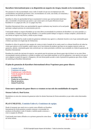 Karatbars International pone a su disposición un negocio sin riesgos, basado en la recomendación. 
Nos pasamos la vida recomendando cosas a todo el mundo sin que nos recompensen por ello, recomendamos una película que hemos visto, recomendamos un coche, una tienda, un restaurante y jamás tienen ni un solo detalle con nosotros. 
Karatbars le ofrece la oportunidad de hacer exactamente lo mismo que está haciendo desde hace años, recomendar a las personas que quiere y que conoce pero con la gran diferencia de que Karatbars le va a pagar por ello y le va a pagar muy bien. 
Karatbars International ofrece una oportunidad de negocio realmente muy lucrativa en la cual puede participar cualquier persona sin conocimientos previos. 
Usted puede trabajar su negocio Karatbars en sus ratos libres recomendando los productos de Karatbars a sus seres queridos y a sus amistades y creando su propia red de afiliados o si lo prefiere puede trabajar su negocio a tiempo completo y desarrollar de esta forma un negocio muy fuerte y sólido en poco tiempo. 
Karatbars International ha creado un plan de ganancias realmente muy agresivo y altamente lucrativo con el que usted podrá ganar el dinero que desee sin ningún tipo de limitaciones. 
Karatbars le ofrece la opción de crear equipos de ventas en todo el mundo de los cuales usted va a obtener beneficios de todas las ventas que realicen a nivel mundial, cuanto mayor sea el movimiento de producto que haya en sus equipos mayores serán sus ganancias, además, usted podrá ganar más comisión por sus ventas personales conforme vaya escalando en el plan de ganancias de Karatbars International. 
Karatbars ha creado dos opciones de negocio, una gratuita para las personas que deseen ganar algo de dinero en sus ratos libres recomendando nuestros productos y creando su equipo con el que podrá aumentar su nivel de ganancias y otra opción en la que el socio adquiere un pack de negocio o franquicia y de esta forma puede acceder a todo el potencial de ganancias que ofrece el plan de marketing de Karatbars International. 
El plan de ganancias de Karatbars International ofrece 9 opciones para ganar dinero: 
- Comisión Unilevel 
- Comisiones de equipo. 
- Comisiones por venta directa. 
- Venta de paquetes de negocio. 
- Comisión dual. 
- Karatbars Pool. 
- Fondos de oro Karatbars. 
- Plan de incentivos. 
- Global World Pool. 
Estas nueve opciones de ganar dinero se resumen en tan solo dos modalidades de negocio: 
Sistema Unilevel y Dual System. 
Basándonos en estos dos sistemas de ganancias todos los demás funcionan de forma automática ya que todos están relacionados entre sí. 
PLAN UNILEVEL. Comisión Unilevel y Comisiones de equipo. 
Desde el momento que usted crea su cuenta como afiliado/a en Karatbars International de forma gratuita ya puede comenzar a recomendar los productos de Karatbars a todo el mundo y también puede comenzar a crear su equipo de afiliados. 
Usted puede tener tantos afiliados en su primera generación como desee de forma infinita. 
© 2013 Copyright Equipo Hispano de Karatbars – Todos los derechos reservados 
 