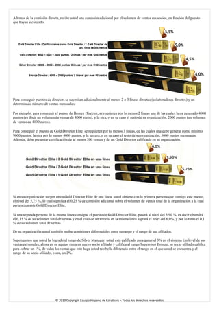 Además de la comisión directa, recibe usted una comisión adicional por el volumen de ventas sus socios, en función del puesto que hayan alcanzado. 
Para conseguir puestos de director, se necesitan adicionalmente al menos 2 o 3 líneas directas (colaboradores directos) y un determinado número de ventas mensuales. 
Por ejemplo, para conseguir el puesto de Bronze Director, se requieren por lo menos 2 líneas una de las cuales haya generado 4000 puntos (es decir un volumen de ventas de 8000 euros), y la otra, o en su caso el resto de su organización, 2000 puntos (un volumen de ventas de 4000 euros). 
Para conseguir el puesto de Gold Director Elite, se requieren por lo menos 3 líneas, de las cuales una debe generar como mínimo 9000 puntos, la otra por lo menos 4000 puntos, y la tercera, o en su caso el resto de su organización, 3000 puntos mensuales. Además, debe presentar certificación de al menos 200 ventas y de un Gold Director calificado en su organización. 
Si en su organización surgen otros Gold Director Elite de una línea, usted obtiene con la primera persona que consiga este puesto, el nivel del 5,75 %, lo cual significa el 0,25 % de comisión adicional sobre el volumen de ventas total de la organización a la cual pertenezca este Gold Director Elite. 
Si una segunda persona de la misma línea consigue el puesto de Gold Director Elite, pasará al nivel del 5,90 %, es decir obtendrá el 0,15 % de su volumen total de ventas y en el caso de un tercero en la misma línea logrará el nivel del 6,0%, y por lo tanto el 0,1 % de su volumen total de ventas. 
De su organización usted también recibe comisiones diferenciales entre su rango y el rango de sus afiliados. 
Supongamos que usted ha logrado el rango de Silver Manager, usted está calificado para ganar el 3% en el sistema Unilevel de sus ventas personales, ahora en su equipo entra un nuevo socio afiliado y califica al rango Supervisor Bronze, su socio afiliado califica para cobrar un 1%, de todas las ventas que este haga usted recibe la diferencia entre el rango en el que usted se encuentra y el rango de su socio afiliado, o sea, un 2%. 
© 2013 Copyright Equipo Hispano de Karatbars – Todos los derechos reservados 
 