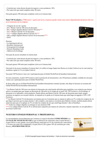 - Comisión por venta directa de pack de negocio y otros productos: 20% - Por cada ciclo que usted completa cobra: 80 euros Este pack genera 100 units para completar ciclos en el sistema dual. 
Pack VIP Exclusive. (7500 euros + gastos de envío, el precio puede varias unos euros dependiendo del precio del oro en el momento de la compra). - 5 lingotes de oro de 1 gramo - 20 x *Bonus Card de 100 euros de descuento - 40 x *códigos digitales Bonus Card de 100 euros*** - 10 x **Bonus Card del 3% de descuento - 15 x **códigos digitales Bonus Card del 3%*** - 300 x códigos digitales Bonus Card de 5€ de descuento**** - DVD 
Dossiers - La importancia del oro - Karatbars Internacional - El programa K-Exchange - Dossiers Branding Cards 
- Adhesivos K-Exchange Este pack da acceso inmediato al sistema dual. - Comisión por venta directa de pack de negocio y otros productos: 20% - Por cada ciclo que usted completa cobra: 80 euros 
Este pack genera 300 units para completar ciclos en el sistema dual. Este pack le da acceso inmediato al sistema dual y le califica al rango Supervisor Bronce en el plan Unilevel con lo cual usted ya comienza a ganar el 1% en el plan Unilevel. Este pack VIP Exclusive viene con 1 participación para el Global World Pool de Karatbars International. 
En estos momentos, el pack VIP Exclusive está en promoción de lanzamiento y las 250 primeras unidades vendidas de este pack vienen con 2 participaciones para el Global World Pool. 
Si desea saber que es el Global World Pool de Karatbars International continúe leyendo, más abajo le hacemos un resumen del Global World Pool de Karatbars International. 
* Las Bonus Cards de 100 euros son tarjetas de descuento que usted puede utilizarlas para regalarlas a sus contactos que deseen unirse a su equipo para que tengan un descuento de 100 euros en la compra de su pack VIP, VIP Exclusive y K-Exchange, el descuento no es aplicable a otros productos. Puede utilizar una Bonus Card de 100 euros de descuento para usted, aunque comience su negocio con un pack inferior, al canjearla se le queda en el sistema hasta que usted haga un upgrade a VIP o VIP Exclusive. 
** Las Bonus Card del 3% de descuento son tarjetas que en el momento que se canjean se aplica un 3% a todas las compras de oro que haga la persona que la canjea durante 1 año completo, esta tarjeta es excelente para fidelizar clientes, también puede utilizar usted una para que se le aplique un 3% en todas las compras de oro que usted haga durante 1 año en Karatbars. 
*** Todos los códigos digitales se entregan en una memoria USB 
**** Los códigos Bonus Card de 5€ se utilizan para canjearlos por tarjetas de colección y tarjetas especiales, no son aplicables a las Classic Gold Card. 
NUESTRO CONSEJO PERSONAL Y PROFESIONAL: 
Le recomendamos encarecidamente que comience su negocio Karatbars COMO MÍNIMO con UN PACK DE NEGOCIO SILVER ya que la diferencia de comisiones entre el pack Bronze y el pack Silver es muy grande, con el pack Bronze usted gana un 5% de comisión por venta directa y 10 euros por cada ciclo completado y el pack Silver le da a ganar 10% de comisión por venta directa y 40 EUROS POR CICLO. 
© 2013 Copyright Equipo Hispano de Karatbars – Todos los derechos reservados 
 