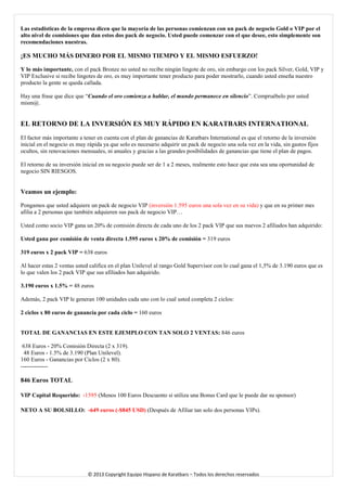 Las estadísticas de la empresa dicen que la mayoría de las personas comienzan con un pack de negocio Gold o VIP por el alto nivel de comisiones que dan estos dos pack de negocio. Usted puede comenzar con el que desee, esto simplemente son recomendaciones nuestras. 
¡ES MUCHO MÁS DINERO POR EL MISMO TIEMPO Y EL MISMO ESFUERZO! 
Y lo más importante, con el pack Bronze no usted no recibe ningún lingote de oro, sin embargo con los pack Silver, Gold, VIP y VIP Exclusive si recibe lingotes de oro, es muy importante tener producto para poder mostrarlo, cuando usted enseña nuestro producto la gente se queda callada. 
Hay una frase que dice que “Cuando el oro comienza a hablar, el mundo permanece en silencio”. Compruébelo por usted mism@. 
EL RETORNO DE LA INVERSIÓN ES MUY RÁPIDO EN KARATBARS INTERNATIONAL 
El factor más importante a tener en cuenta con el plan de ganancias de Karatbars International es que el retorno de la inversión inicial en el negocio es muy rápida ya que solo es necesario adquirir un pack de negocio una sola vez en la vida, sin gastos fijos ocultos, sin renovaciones mensuales, ni anuales y gracias a las grandes posibilidades de ganancias que tiene el plan de pagos. 
El retorno de su inversión inicial en su negocio puede ser de 1 a 2 meses, realmente esto hace que esta sea una oportunidad de negocio SIN RIESGOS. 
Veamos un ejemplo: 
Pongamos que usted adquiere un pack de negocio VIP (inversión 1.595 euros una sola vez en su vida) y que en su primer mes afilia a 2 personas que también adquieren sus pack de negocio VIP… 
Usted como socio VIP gana un 20% de comisión directa de cada uno de los 2 pack VIP que sus nuevos 2 afiliados han adquirido: 
Usted gana por comisión de venta directa 1.595 euros x 20% de comisión = 319 euros 
319 euros x 2 pack VIP = 638 euros 
Al hacer estas 2 ventas usted califica en el plan Unilevel al rango Gold Supervisor con lo cual gana el 1,5% de 3.190 euros que es lo que valen los 2 pack VIP que sus afiliados han adquirido. 
3.190 euros x 1.5% = 48 euros 
Además, 2 pack VIP le generan 100 unidades cada uno con lo cual usted completa 2 ciclos: 
2 ciclos x 80 euros de ganancia por cada ciclo = 160 euros 
TOTAL DE GANANCIAS EN ESTE EJEMPLO CON TAN SOLO 2 VENTAS: 846 euros 638 Euros - 20% Comisión Directa (2 x 319). 
48 Euros - 1.5% de 3.190 (Plan Unilevel). 
160 Euros - Ganancias por Ciclos (2 x 80). 
-------------- 
846 Euros TOTAL 
VIP Capital Requerido: -1595 (Menos 100 Euros Descuento si utiliza una Bonus Card que le puede dar su sponsor) 
NETO A SU BOLSILLO: -649 euros (-$845 USD) (Después de Afiliar tan solo dos personas VIPs). 
© 2013 Copyright Equipo Hispano de Karatbars – Todos los derechos reservados 
 