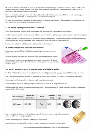De hecho, el dinero es resultado de un pacto social, donde todos aceptan entregar sus bienes o servicios a otros, a cambio de los símbolos monetarios (billetes, monedas, etc.); por lo tanto, el respaldo del dinero es la suma de los bienes y servicios de la Población; o sea, el Producto Interno Bruto o PIB. 
El oro es uno de los metales preciosos más valiosos y buscados de la élite financiera mundial. El oro no solo se destaca por su seguridad sino que también es un símbolo de status social, influencia y riqueza. Un punto muy importante es que es que las reservas de oro en el mundo son limitadas y la demanda crece continuamente, esto hace que el valor del oro tenga un constante crecimiento. 
El oro, además, es una protección contra la inflación. Estará usted de acuerdo conmigo que la economía que más le importa es la economía de su propio hogar. 
También estará de acuerdo conmigo en que la inflación es el invento de los gobiernos para evitar que usted pueda obtener riqueza. 
Cada año que pasa, el gobierno devalúa un poco más el valor del papel moneda, evidentemente esto hace que los precios suban y como resultado cada año que pasa baja el poder adquisitivo de usted baje, a esto se le llama inflación. 
La forma fina de hacerlo, subir los precios de los productos y los impuestos. 
De forma gráfica podríamos imaginar la siguiente escena… 
Imagine que guarda un billete de 500 euros y cada año que pasa usted le corta un trozo. 
Eso es la inflación, una forma muy original de evitar que usted pueda crear riqueza. 
Sin embargo, el oro es la contrapartida a todo esto ya que cuanto más se devalúe el papel moneda, a consecuencia de la inflación, más aumentará el poder adquisitivo de usted con el oro. 
Los metales preciosos protegen su bienestar y dan seguridad a su familia. 
En el año 1970 el salario mínimo de un trabajador estaba en 3.600 pesetas/mes lo que equivalían a 21,64 euros de hoy en día. 
Con 3.600 pesetas mensuales, en el año 1970 un padre de familia podía alimentar a su familia y darle un techo donde vivir. 
Sin embargo con 21,64 euros hoy en día no se puede pasar ni tan solo un día. 
Estas 3.600 pesetas de 1970, el trabajador podía cobrarlas en 36 monedas de 100 pesetas cada una. 
Las monedas de 100 pesetas en aquel entonces eran de plata y pronto las quitaron de circulación porque se dieron cuenta de que estaban dando valor al pueblo. 
Esas 36 monedas de plata hoy en día tendrían un valor de 320 euros, pero no por el valor numismático de las monedas si no por su peso en plata. 
El valor numismático sería el mismo, 21,64 euros en la actualidad. 
Aquí podemos ver que los metales preciosos protegen sus ganancias generación tras generación. 
© 2013 Copyright Equipo Hispano de Karatbars – Todos los derechos reservados 
 