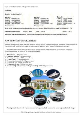 Todos los beneficiarios tienen participaciones en este fondo. 
Ejemplo: 
PLAN DE INCENTIVOS DE KARATBARS 
Karatbars International ha creado un plan de incentivos para sus afiliados realmente espectacular, usted puede lograr cualquiera de estos incentivos de una forma muy simple, por la acumulación de gramos de oro vendidos por usted y por su equipo. 
Lo más impresionante de este plan de incentivos es que no tiene límite de tiempo, todo el oro que se vende en su equipo le contabiliza para lograr sus incentivos por tiempo ILIMITADO. 
1.- IPhone de oro. 1.000 gramos de oro 
2.- Vacaciones en Dubái. 3.000 gramos de oro 
3.- Unas mega vacaciones. 10.000 gramos de oro 
4.- Un Rolex de oro. 25.000 gramos de oro 
5.- Un coche (gama standard). 70.000 gramos de oro 
6.- Un coche (de lujo). 160.000 gramos de oro 
7.- Un deportivo de lujo. 350.000 gramos de oro 
8.- Una casa de lujo en la parte del mundo que usted elija. 1.200.000 gramos de oro 
Para lograr estos incentivos le cuentan tanto sus ventas personales de oro como las de su equipo sin límite de tiempo. 
© 2013 Copyright Equipo Hispano de Karatbars – Todos los derechos reservados 
 