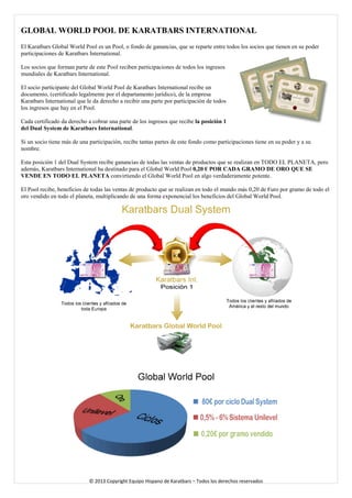 GLOBAL WORLD POOL DE KARATBARS INTERNATIONAL 
El Karatbars Global World Pool es un Pool, o fondo de ganancias, que se reparte entre todos los socios que tienen en su poder participaciones de Karatbars International. 
Los socios que forman parte de este Pool reciben participaciones de todos los ingresos mundiales de Karatbars International. 
El socio participante del Global World Pool de Karatbars International recibe un documento, (certificado legalmente por el departamento jurídico), de la empresa Karatbars International que le da derecho a recibir una parte por participación de todos los ingresos que hay en el Pool. 
Cada certificado da derecho a cobrar una parte de los ingresos que recibe la posición 1 del Dual System de Karatbars International. 
Si un socio tiene más de una participación, recibe tantas partes de este fondo como participaciones tiene en su poder y a su nombre. 
Esta posición 1 del Dual System recibe ganancias de todas las ventas de productos que se realizan en TODO EL PLANETA, pero además, Karatbars International ha destinado para el Global World Pool 0,20 € POR CADA GRAMO DE ORO QUE SE VENDE EN TODO EL PLANETA convirtiendo el Global World Pool en algo verdaderamente potente. 
El Pool recibe, beneficios de todas las ventas de producto que se realizan en todo el mundo más 0,20 de €uro por gramo de todo el oro vendido en todo el planeta, multiplicando de una forma exponencial los beneficios del Global World Pool. 
© 2013 Copyright Equipo Hispano de Karatbars – Todos los derechos reservados 
 