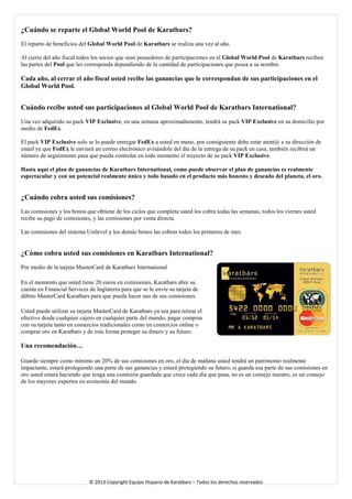 ¿Cuándo se reparte el Global World Pool de Karatbars? 
El reparto de beneficios del Global World Pool de Karatbars se realiza una vez al año. 
Al cierre del año fiscal todos los socios que sean poseedores de participaciones en el Global World Pool de Karatbars reciben las partes del Pool que les corresponda dependiendo de la cantidad de participaciones que posea a su nombre. 
Cada año, al cerrar el año fiscal usted recibe las ganancias que le correspondan de sus participaciones en el Global World Pool. 
Cuándo recibe usted sus participaciones al Global World Pool de Karatbars International? 
Una vez adquirido su pack VIP Exclusive, en una semana aproximadamente, tendrá su pack VIP Exclusive en su domicilio por medio de FedEx. 
El pack VIP Exclusive solo se lo puede entregar FedEx a usted en mano, por consiguiente debe estar atent@ a su dirección de email ya que FedEx le enviará un correo electrónico avisándole del día de la entrega de su pack en casa, también recibirá un número de seguimiento para que pueda controlar en todo momento el trayecto de su pack VIP Exclusive. 
Hasta aquí el plan de ganancias de Karatbars International, como puede observar el plan de ganancias es realmente espectacular y con un potencial realmente único y todo basado en el producto más honesto y deseado del planeta, el oro. 
¿Cuándo cobra usted sus comisiones? Las comisiones y los bonos que obtiene de los ciclos que completa usted los cobra todas las semanas, todos los viernes usted recibe su pago de comisiones, y las comisiones por venta directa. 
Las comisiones del sistema Unilevel y los demás bonos las cobras todos los primeros de mes. ¿Cómo cobra usted sus comisiones en Karatbars International? Por medio de la tarjeta MasterCard de Karatbars International 
En el momento que usted tiene 20 euros en comisiones, Karatbars abre su cuenta en Financial Services de Inglaterra para que se le envíe su tarjeta de débito MasterCard Karatbars para que pueda hacer uso de sus comisiones. 
Usted puede utilizar su tarjeta MasterCard de Karatbars ya sea para retirar el efectivo desde cualquier cajero en cualquier parte del mundo, pagar compras con su tarjeta tanto en comercios tradicionales como en comercios online o comprar oro en Karatbars y de esta forma proteger su dinero y su futuro. Una recomendación… 
Guarde siempre como mínimo un 20% de sus comisiones en oro, el día de mañana usted tendrá un patrimonio realmente impactante, estará protegiendo una parte de sus ganancias y estará protegiendo su futuro, si guarda esa parte de sus comisiones en oro usted estará haciendo que tenga una comisión guardada que crece cada día que pasa, no es un consejo nuestro, es un consejo de los mayores expertos en economía del mundo. 
© 2013 Copyright Equipo Hispano de Karatbars – Todos los derechos reservados 
 