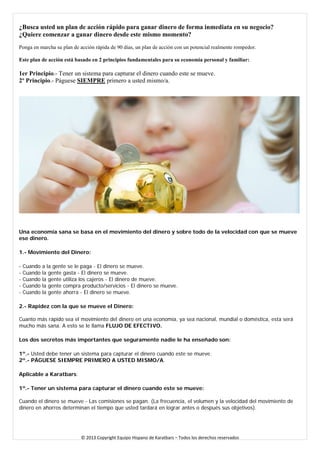 ¿Busca usted un plan de acción rápido para ganar dinero de forma inmediata en su negocio? 
¿Quiere comenzar a ganar dinero desde este mismo momento? 
Ponga en marcha su plan de acción rápida de 90 días, un plan de acción con un potencial realmente rompedor. Este plan de acción está basado en 2 principios fundamentales para su economía personal y familiar: 1er Principio.- Tener un sistema para capturar el dinero cuando este se mueve. 2º Principio.- Páguese SIEMPRE primero a usted mismo/a. 
Una economía sana se basa en el movimiento del dinero y sobre todo de la velocidad con que se mueve ese dinero. 
1.- Movimiento del Dinero: 
- Cuando a la gente se le paga - El dinero se mueve. - Cuando la gente gasta - El dinero se mueve. - Cuando la gente utiliza los cajeros - El dinero de mueve. - Cuando la gente compra producto/servicios - El dinero se mueve. - Cuando la gente ahorra - El dinero se mueve. 
2.- Rapidez con la que se mueve el Dinero: Cuanto más rápido sea el movimiento del dinero en una economía, ya sea nacional, mundial o doméstica, esta será mucho más sana. A esto se le llama FLUJO DE EFECTIVO. 
Los dos secretos más importantes que seguramente nadie le ha enseñado son: 
1º.- Usted debe tener un sistema para capturar el dinero cuando este se mueve. 2º.- PÁGUESE SIEMPRE PRIMERO A USTED MISMO/A. 
Aplicable a Karatbars: 
1º.- Tener un sistema para capturar el dinero cuando este se mueve: Cuando el dinero se mueve - Las comisiones se pagan. (La frecuencia, el volumen y la velocidad del movimiento de dinero en ahorros determinan el tiempo que usted tardará en lograr antes o después sus objetivos). 
© 2013 Copyright Equipo Hispano de Karatbars – Todos los derechos reservados 
 