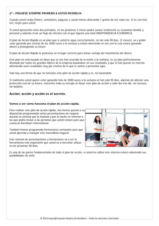 2º.- PÁGUESE SIEMPRE PRIMERO A USTED MISMO/A: Cuando usted reciba Dinero, comisiones, páguese a usted mismo ahorrando 1 gramo de oro cada vez. Si es con más oro, mejor para usted. 
Si usted aprovecha estos dos principios, en los próximos 3 meses podrá sanear totalmente su economía familiar y personal y además crear un flujo de efectivo con el que logrará una total INDEPENDENCIA ECONÓMICA. 
El plan de Acción Rápida es un plan que si usted lo sigue correctamente, en tan solo 90 días, (3 meses), va a poder estar ganando por encima de los 3000 euros a la semana y estará ahorrando en oro con lo cual estará ganando dinero y protegiendo su futuro. El plan de Acción Rápida le posiciona en el lugar correcto para tomar ventaja del movimiento del dinero. Este plan no está basado en ideas que se nos han ocurrido de la noche a la mañana, es un plan perfectamente diseñado por todos los grandes líderes de la empresa basándose en sus resultados y que lo han puesto en marcha obteniendo unos resultados muy por encima de lo que le vamos a presentar aquí. 
Solo hay una forma de que no funcione este plan de acción rápida y es, no haciéndolo. 
Si realmente usted quiere estar ganando más de 3000 euros a la semana en tan solo 90 días, además de obtener una protección real de su futuro, concentre toda su energía en llevar este plan de acción a cabo día tras día, sin excusas, sin dudarlo. 
Acción, acción y acción es el secreto. Vamos a ver cómo funciona el plan de acción rápida. Para realizar este plan de acción rápida, nos hemos puesto a su disposición programando varias presentaciones de negocio durante la semana por la mañana y por la noche en Internet a las que podrá invitar a las personas que usted conoce para que conozcan Karatbars International. También hemos programado formaciones semanales para que usted aprenda a manejar este maravilloso negocio. Este sistema de presentaciones y formaciones va a ser la herramienta más importante que usted va a necesitar utilizar en los próximos 90 Días. 
Es una de las partes fundamentales de todo el plan de acción, si usted no utiliza este sistema estará reduciendo sus posibilidades de éxito 
© 2013 Copyright Equipo Hispano de Karatbars – Todos los derechos reservados 
 