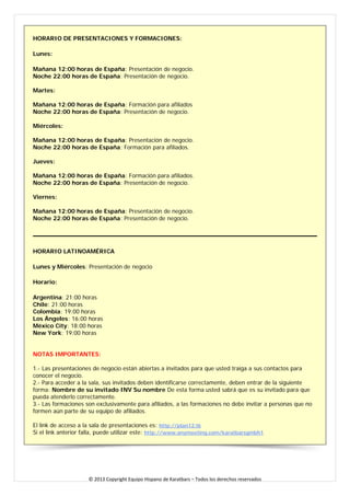HORARIO DE PRESENTACIONES Y FORMACIONES: 
Lunes: 
Mañana 12:00 horas de España: Presentación de negocio. Noche 22:00 horas de España: Presentación de negocio. Martes: Mañana 12:00 horas de España: Formación para afiliados Noche 22:00 horas de España: Presentación de negocio. Miércoles: Mañana 12:00 horas de España: Presentación de negocio. Noche 22:00 horas de España: Formación para afiliados. Jueves: Mañana 12:00 horas de España: Formación para afiliados. Noche 22:00 horas de España: Presentación de negocio. Viernes: Mañana 12:00 horas de España: Presentación de negocio. Noche 22:00 horas de España: Presentación de negocio. 
HORARIO LATINOAMÉRICA 
Lunes y Miércoles: Presentación de negocio 
Horario: 
Argentina: 21:00 horas Chile: 21:00 horas Colombia: 19:00 horas Los Ángeles: 16:00 horas México City: 18:00 horas New York: 19:00 horas NOTAS IMPORTANTES: 1.- Las presentaciones de negocio están abiertas a invitados para que usted traiga a sus contactos para conocer el negocio. 2.- Para acceder a la sala, sus invitados deben identificarse correctamente, deben entrar de la siguiente forma: Nombre de su invitado INV Su nombre De esta forma usted sabrá que es su invitado para que pueda atenderlo correctamente. 
3.- Las formaciones son exclusivamente para afiliados, a las formaciones no debe invitar a personas que no formen aún parte de su equipo de afiliados. El link de acceso a la sala de presentaciones es: http://plan12.tk Si el link anterior falla, puede utilizar este: http://www.anymeeting.com/karatbarsgmbh1 
© 2013 Copyright Equipo Hispano de Karatbars – Todos los derechos reservados 
 