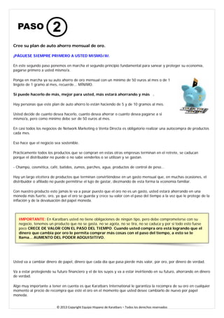 Cree su plan de auto ahorro mensual de oro. 
¡PÁGUESE SIEMPRE PRIMERO A USTED MISMO/A!. 
En este segundo paso ponemos en marcha el segundo principio fundamental para sanear y proteger su economía, pagarse primero a usted mismo/a. 
Ponga en marcha ya su auto ahorro de oro mensual con un mínimo de 50 euros al mes o de 1 lingote de 1 gramo al mes, recuerde... MÍNIMO. 
Si puede hacerlo de más, mejor para usted, más estará ahorrando y más . 
Hay personas que este plan de auto ahorro lo están haciendo de 5 y de 10 gramos al mes. 
Usted decide de cuanto desea hacerlo, cuanto desea ahorrar o cuanto desea pagarse a si mismo/a, pero como mínimo debe ser de 50 euros al mes. 
En casi todos los negocios de Network Marketing o Venta Directa es obligatorio realizar una autocompra de productos cada mes. 
Eso hace que el negocio sea sostenible. 
Prácticamente todos los productos que se compran en estas otras empresas terminan en el retrete, se caducan porque el distribuidor no puede o no sabe venderlos o se utilizan y se gastan. 
- Champú, cosmética, café, batidos, zumos, parches, agua, productos de control de peso... 
Hay un largo etcétera de productos que terminan convirtiéndose en un gasto mensual que, en muchas ocasiones, el distribuidor o afiliado no puede permitirse el lujo de gastar, diezmando de esta forma la economía familiar. 
Con nuestro producto esto jamás le va a pasar puesto que el oro no es un gasto, usted estará ahorrando en una moneda más fuerte, oro, ya que el oro se guarda y crece su valor con el paso del tiempo a la vez que le protege de la inflación y de la devaluación del papel moneda. 
IMPORTANTE: En Karatbars usted no tiene obligaciones de ningún tipo, pero debe comprometerse con su negocio, tenemos un producto que no se gasta, no se agota, no se tira, no se caduca y por si todo esto fuese poco CRECE DE VALOR CON EL PASO DEL TIEMPO. Cuando usted compra oro está logrando que el dinero que cambia por oro le permita comprar más cosas con el paso del tiempo, a esto se le llama... AUMENTO DEL PODER ADQUISITIVO. 
Usted va a cambiar dinero de papel, dinero que cada día que pasa pierde más valor, por oro, por dinero de verdad. 
Va a estar protegiendo su futuro financiero y el de los suyos y va a estar invirtiendo en su futuro, ahorrando en dinero de verdad. 
Algo muy importante a tener en cuenta es que Karatbars International le garantiza la recompra de su oro en cualquier momento al precio de recompra que esté el oro en el momento que usted desee cambiarlo de nuevo por papel moneda. 
© 2013 Copyright Equipo Hispano de Karatbars – Todos los derechos reservados 
 