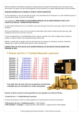 Además, Karatbars International le garantiza el mayor precio de recompra del mercado con lo cual usted no está incurriendo en un gasto si no que está protegiendo su futuro financiero y su poder adquisitivo para el día de mañana. 
NINGUNA EMPRESA EN EL MUNDO LE OFRECE TANTAS GARANTÍAS. 
Lo más importante es, que con este plan de acción, esta autocompra de oro mensual le va a salir totalmente gratis en muy muy poco tiempo, lo veremos más adelante. 
Por consiguiente, CREE AHORA SU AUTOCOMPRA MENSUAL DE 50 EUROS MÍNIMO AL MES o DE 1 LINGOTE DE ORO DE 1 GRAMO MÍNIMO MENSUAL. 
La auto compra mensual de oro va a contribuir a que usted aún gane más dinero y que gane el plan de incentivos de Karatbars. 
Pero lo más importante es que al crear este plan de autocompra usted estará creando las bases para que cobre comisiones mes tras mes, tras mes, tras mes... 
Y estará contribuyendo a la sostenibilidad de todo el sistema, haciendo esto, todo su equipo estará creando un royalty, un ingreso residual, muy muy poderoso para toda la vida. 
Además, creando todo su equipo su plan de auto ahorro de oro mensual se comienzan a generar muchísimas unidades que a todos les beneficia para generar ciclos mensualmente. 
EJEMPLO REAL DE UN PLAN DE AUTO AHORRO MENSUAL DE UN EQUIPO CON UN GRAMO POR PERSONA AL MES: 
Veamos en dinero cuanto le estaría ganando con este ejemplo a la vuelta de 90 días… 
1 Gramo de oro = 1 Unidad Mensual x persona 
Si esto lo convertimos en ciclos y en dinero podemos ver el potencial de este plan de auto ahorro: 
4.096 gramos de oro x 1 unidad por gramo = 4.096 unidades 4.096 unidades / 2 equipos = equipo izquierdo 2.048 unidades + equipo derecho 2.048 unidades 
© 2013 Copyright Equipo Hispano de Karatbars – Todos los derechos reservados 
 