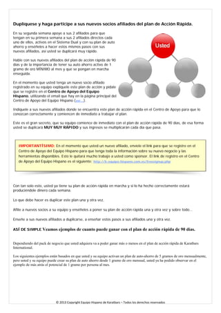Duplíquese y haga participe a sus nuevos socios afiliados del plan de Acción Rápida. 
En su segunda semana apoye a sus 2 afiliados para que tengan en su primera semana a sus 2 afiliados directos cada uno de ellos, activos en el Sistema Dual y con su plan de auto ahorro y enséñeles a hacer estos mismos pasos con sus nuevos afiliados, así usted se duplicará muy rápido. 
Hable con sus nuevos afiliados del plan de acción rápida de 90 días y de la importancia de tener su auto ahorro activo de 1 gramo de oro MÍNIMO al mes y que se pongan en marcha enseguida. 
En el momento que usted tenga un nuevo socio afiliado registrado en su equipo explíquele este plan de acción y pídale que se registre en el Centro de Apoyo del Equipo Hispano, utilizando el email que hay en la página principal del Centro de Apoyo del Equipo Hispano (ver...). 
Indíquele a sus nuevos afiliados donde se encuentra este plan de acción rápida en el Centro de Apoyo para que lo conozcan correctamente y comiencen de inmediato a trabajar el plan. 
Este es el gran secreto, que su equipo comience de inmediato con el plan de acción rápida de 90 días, de esa forma usted se duplicará MUY MUY RÁPIDO y sus ingresos se multiplicarán cada día que pasa. 
IMPORTANTÍSIMO: En el momento que usted un nuevo afiliado, envíele el link para que se registre en el Centro de Apoyo del Equipo Hispano para que tenga toda la información sobre su nuevo negocio y las herramientas disponibles. Esto le quitará mucho trabajo a usted como sponsor. El link de registro en el Centro de Apoyo del Equipo Hispano es el siguiente: http://k-equipo-hispano.com.es/freesignup.php 
Con tan solo esto, usted ya tiene su plan de acción rápida en marcha y si lo ha hecho correctamente estará produciéndole dinero cada semana. 
Lo que debe hacer es duplicar este plan una y otra vez. 
Afilie a nuevos socios a su equipo y enséñeles a poner su plan de acción rápida una y otra vez y sobre todo… 
Enseñe a sus nuevos afiliados a duplicarse, a enseñar estos pasos a sus afiliados una y otra vez. 
ASÍ DE SIMPLE.Veamos ejemplos de cuanto puede ganar con el plan de acción rápida de 90 días. 
Dependiendo del pack de negocio que usted adquiera va a poder ganar más o menos en el plan de acción rápida de Karatbars International. 
Los siguientes ejemplos están basados en que usted y su equipo activan un plan de auto-ahorro de 5 gramos de oro mensualmente, pero usted y su equipo puede crear su plan de auto ahorro desde 1 gramo de oro mensual, usted ya ha podido observar en el ejemplo de más atrás el potencial de 1 gramo por persona al mes. 
© 2013 Copyright Equipo Hispano de Karatbars – Todos los derechos reservados 
 