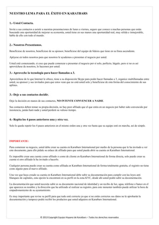 NUESTRO LEMA PARA EL ÉXITO EN KARATBARS 
1.- Usted Contacta. 
Invite a sus contactos a asistir a nuestras presentaciones de lunes a viernes, seguro que conoce a muchas personas que están buscando una oportunidad de mejorar su economía, usted tiene en sus manos una oportunidad real, muy sólida e inmejorable, hable de ello con todo el mundo. 
2.- Nosotros Presentamos. 
Benefíciese de nosotros, benefíciese de su sponsor, benefíciese del equipo de líderes que tiene en su línea ascendente. 
Apóyese en todos nosotros para que nosotros le ayudemos a presentar el negocio por usted. 
Usted está comenzando, si cree que puede comenzar a presentar el negocio por sí solo, perfecto, hágalo, pero si no es así aprovéchese de nosotros, lo hacemos por usted. 
3.- Aproveche la tecnología para hacer llamadas a 3. 
Aprovéchese de lo que Internet le ofrece, tiene a su disposición Skype para poder hacer llamadas a 3, organice multillamadas entre usted, su sponsor y sus invitados para que estos vean que no está usted solo y benefíciese de esta forma del conocimiento de sus uplines. 
3.- Deje a sus contactos decidir. 
Deje la decisión en manos de sus contactos, NO INTENTE CONVENCER A NADIE. 
Sus contactos deben tomar su propia decisión, no hay peor afiliado que el que entra en un negocio por haber sido convencido por insistencia, jamás hará nada y usted perderá su valioso tiempo. 
4.- Repita los 4 pasos anteriores una y otra vez. 
Solo le queda repetir los 4 pasos anteriores en el mismo orden una y otra vez hasta que su equipo esté en marcha, así de simple. 
IMPORTANTE: 
Para comenzar su negocio, usted debe crear su cuenta en Karatbars International por medio de la persona que le ha invitado a ver este documento, para ello pídale su enlace de afiliado para que usted pueda abrir su cuenta en Karatbars International. 
Es imposible crear una cuenta como afiliado o como de cliente en Karatbars International de forma directa, solo puede crear su cuenta si otro afiliado le ha invitado a hacerlo. 
Cualquier persona puede crear su cuenta como afiliada en Karatbars International de forma totalmente gratuita, el registro no tiene coste alguno para el nuevo afiliado. 
Una vez que haya creado su cuenta en Karatbars International debe subir su documentación para cumplir con las leyes anti blanqueo de capitales, esta opción la encontrará en su perfil en la zona KYC, desde ahí usted podrá subir su documentación. 
La documentación que usted necesita subir es su documento nacional de identidad y un recibo de luz, agua, teléfono o banco en el que aparezca su nombre y la dirección que ha utilizado al realizar su registro, para este menester también puede utilizar la hora de empadronamiento de su ayuntamiento. 
Es muy importante que revise su perfil para que todo esté correcto ya que si no están correctos sus datos no le aprobarán la documentación y tampoco podrá recibir los productos que usted adquiera en Karatbars International. 
© 2013 Copyright Equipo Hispano de Karatbars – Todos los derechos reservados 
 