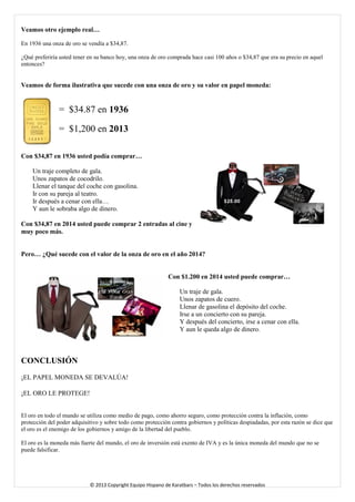 Veamos otro ejemplo real… 
En 1936 una onza de oro se vendía a $34,87. 
¿Qué preferiría usted tener en su banco hoy, una onza de oro comprada hace casi 100 años o $34,87 que era su precio en aquel entonces? 
Veamos de forma ilustrativa que sucede con una onza de oro y su valor en papel moneda: 
= $34.87 en 1936 
= $1,200 en 2013 
Con $34,87 en 1936 usted podía comprar… 
Un traje completo de gala. 
Unos zapatos de cocodrilo. 
Llenar el tanque del coche con gasolina. 
Ir con su pareja al teatro. 
Ir después a cenar con ella… 
Y aun le sobraba algo de dinero. 
Con $34,87 en 2014 usted puede comprar 2 entradas al cine y muy poco más. 
Pero… ¿Qué sucede con el valor de la onza de oro en el año 2014? 
Con $1.200 en 2014 usted puede comprar… 
Un traje de gala. 
Unos zapatos de cuero. 
Llenar de gasolina el depósito del coche. 
Irse a un concierto con su pareja. 
Y después del concierto, irse a cenar con ella. 
Y aun le queda algo de dinero. 
CONCLUSIÓN 
¡EL PAPEL MONEDA SE DEVALÚA! 
¡EL ORO LE PROTEGE! 
El oro en todo el mundo se utiliza como medio de pago, como ahorro seguro, como protección contra la inflación, como protección del poder adquisitivo y sobre todo como protección contra gobiernos y políticas despiadadas, por esta razón se dice que el oro es el enemigo de los gobiernos y amigo de la libertad del pueblo. El oro es la moneda más fuerte del mundo, el oro de inversión está exento de IVA y es la única moneda del mundo que no se puede falsificar. 
© 2013 Copyright Equipo Hispano de Karatbars – Todos los derechos reservados 
 