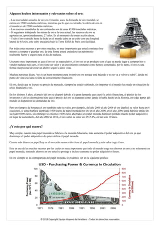 Algunos hechos interesantes y relevantes sobre el oro: - Las necesidades anuales de oro en el mundo, asea, la demanda de oro mundial, se estima en 3500 toneladas métricas, mientras que lo que es extraído, la oferta de oro en el mundo es de 2500 toneladas métricas. - Las reservas mundiales de oro estimadas son de unas 45300 toneladas métricas. - Si seguimos trabajando las minas de oro a la tasa actual, las reservas de oro se agotarán en, aproximadamente, 27 años. Es el momento de tomar acción ahora. - Todo el oro extraído hasta la fecha en el mundo cabe en un cubo con una longitud lateral de 65 pies, este cubo encajaría bajo la Torre Eiffel de París con facilidad. 
Por todas estas razones y por otras muchas, es muy importante que usted comience hoy mismo a comprar y guardar oro, de esta forma estará creándose un patrimonio realmente fuerte y seguro para el día de mañana. 
Un punto muy importante es que el oro no es especulativo, el oro no es un producto con el que se puede jugar a comprar hoy y vender mañana más caro, el oro tiene un valor y un crecimiento constante como hemos comentado, por lo tanto, el oro es una forma excepcional de crear un ahorro seguro a años vista. 
Muchas personas dicen, “no es un buen momento para invertir en oro porque está bajando y ya no va a volver a subir”, desde mi punto de vista esa idea es falta de conocimiento financiero. 
El oro, desde que se le puso su precio de mercado, siempre ha estado subiendo, sin importar si el mundo ha estado en situación de crisis financiera o no. 
En los últimos 5 años, el precio del oro se disparó debido a la gran demanda que causó la crisis financiera, el pánico de los inversores y de los ahorradores hizo que el precio del oro se disparara como jamás lo había hecho en la historia, en todas partes del mundo se dispararon las demandas de oro. 
Pero en tiempos de bonanza el oro también sube su valor, por ejemplo, del año 2000 al año 2006 el oro duplicó su valor hasta en 6 ocasiones, si usted hubiese cambiado 1000 euros de papel moneda por oro en el año 2000, en el año 2006 usted hubiese tenido en su poder 6000 euros, sin embargo los mismos 1000 euros ahorrados en papel moneda hubiesen perdido mucho poder adquisitivo en lugar de aumentarlo, del año 2002 al 2012, el oro subió su valor un 453,54%, en tan solo 10 años. 
¿Y esto por qué ocurre? 
Muy simple, cuanto más papel moneda se fabrica o la moneda fiduciaria, más aumenta el poder adquisitivo del oro ya que disminuye el poder adquisitivo de quien utiliza el papel moneda. 
Cuanto más dinero en papel hay en el mercado menos valor tiene el papel moneda y más valor coge el oro. 
Esta es una de las muchas razones por las cuales es muy importante que todo el mundo tenga sus ahorros en oro y no solamente en papel moneda, teniendo ahorros en oro usted se protege e incluso aumenta su poder adquisitivo futuro. 
El oro siempre es la contrapartida del papel moneda, lo podemos ver en la siguiente gráfica: 
© 2013 Copyright Equipo Hispano de Karatbars – Todos los derechos reservados 
 