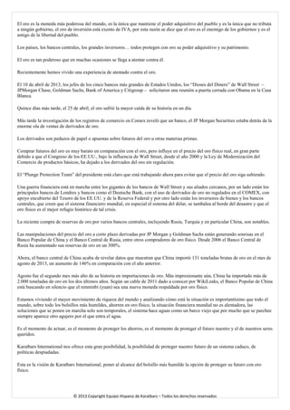 El oro es la moneda más poderosa del mundo, es la única que mantiene el poder adquisitivo del pueblo y es la única que no tributa a ningún gobierno, el oro de inversión está exento de IVA, por esta razón se dice que el oro es el enemigo de los gobiernos y es el amigo de la libertad del pueblo. 
Los países, los bancos centrales, los grandes inversores… todos protegen con oro su poder adquisitivo y su patrimonio. 
El oro es tan poderoso que en muchas ocasiones se llega a atentar contra él. 
Recientemente hemos vivido una experiencia de atentado contra el oro. 
El 10 de abril de 2013, los jefes de los cinco bancos más grandes de Estados Unidos, los “Dioses del Dinero” de Wall Street – JPMorgan Chase, Goldman Sachs, Bank of America y Citigroup – solicitaron una reunión a puerta cerrada con Obama en la Casa Blanca. 
Quince días más tarde, el 25 de abril, el oro sufrió la mayor caída de su historia en un día. 
Más tarde la investigación de los registros de comercio en Comex reveló que un banco, el JP Morgan Securities estaba detrás de la enorme ola de ventas de derivados de oro. 
Los derivados son pedazos de papel o apuestas sobre futuros del oro u otras materias primas. 
Comprar futuros del oro es muy barato en comparación con el oro, pero influye en el precio del oro físico real, en gran parte debido a que el Congreso de los EE.UU., bajo la influencia de Wall Street, desde el año 2000 y la Ley de Modernización del Comercio de productos básicos, ha dejado a los derivados del oro sin regulación. 
El “Plunge Protection Team” del presidente está claro que está trabajando ahora para evitar que el precio del oro siga subiendo. 
Una guerra financiera está en marcha entre los gigantes de los bancos de Wall Street y sus aliados cercanos, por un lado están los principales bancos de Londres y bancos como el Deutsche Bank, con el uso de derivados de oro no regulados en el COMEX, con apoyo encubierto del Tesoro de los EE.UU. y de la Reserva Federal y por otro lado están los inversores de bienes y los bancos centrales, que creen que el sistema financiero mundial, en especial el sistema del dólar, se tambalea al borde del desastre y que el oro físico es el mejor refugio histórico de tal crisis. 
La reciente compra de reservas de oro por varios bancos centrales, incluyendo Rusia, Turquía y en particular China, son notables. 
Las manipulaciones del precio del oro a corto plazo derivadas por JP Morgan y Goldman Sachs están generando sonrisas en el Banco Popular de China y el Banco Central de Rusia, entre otros compradores de oro físico. Desde 2006 el Banco Central de Rusia ha aumentado sus reservas de oro en un 300%. 
Ahora, el banco central de China acaba de revelar datos que muestran que China importó 131 toneladas brutas de oro en el mes de agosto de 2013, un aumento de 146% en comparación con el año anterior. 
Agosto fue el segundo mes más alto de su historia en importaciones de oro. Más impresionante aún, China ha importado más de 2.000 toneladas de oro en los dos últimos años. Según un cable de 2011 dado a conocer por WikiLeaks, el Banco Popular de China está buscando en silencio que el renminbi (yuan) sea una nueva moneda respaldada por oro físico. 
Estamos viviendo el mayor movimiento de riqueza del mundo y analizando cómo está la situación es importantísimo que todo el mundo, sobre todo los bolsillos más humildes, ahorren en oro físico, la situación financiera mundial no es alentadora, las soluciones que se ponen en marcha solo son temporales, el sistema hace aguas como un barco viejo que por mucho que se parchee siempre aparece otro agujero por el que entra el agua. 
Es el momento de actuar, es el momento de proteger los ahorros, es el momento de proteger el futuro nuestro y el de nuestros seres queridos. 
Karatbars International nos ofrece esta gran posibilidad, la posibilidad de proteger nuestro futuro de un sistema caduco, de políticas despiadadas. 
Esta es la visión de Karatbars International, poner al alcance del bolsillo más humilde la opción de proteger su futuro con oro físico. 
© 2013 Copyright Equipo Hispano de Karatbars – Todos los derechos reservados 
 