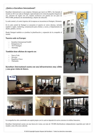 ¿Quién es Karatbars International? 
Karatbars International es una empresa Alemana que nació en 2008 y fue lanzada al mundo en 2012 son sede en Stuttgart, especializada en la venta de pequeños lingotes de oro, artículos de regalo con oro, tarjetas exclusivas con gramos de oro puro de 999.9/1000, productos de merchandising y objetos de colección. 
La sede central y el centro logístico de la empresa se encuentran en Stuttgart, Alemania. 
En la sede central de Stuttgart se encuentra el soporte en varios idiomas, incluido español e inglés, marketing, comunicación para clientes y socios, el departamento de diseño, pedido y envíos. 
Desde Stuttgart también se coordina la planificación y expansión de la compañía al mundo. 
Nuestra sede en Europa: 
- Karatbars International GmbH 
- Königstrasse 52 
- 70173 Stuttgart 
- Alemania 
También tiene oficinas de soporte en: 
- Nueva York 
- Slovenia 
- Republica Checa 
- Thailandia 
Karatbars International cuenta con una infraestructura muy sólida y una gran visión de futuro. 
La compañía ha sido constituida con capital propio con lo cual no depende de socios externos ni créditos bancarios. 
Karatbars International cuenta con una fuerza de ventas con más de 150.000 distribuidores independientes repartidos por todo el mundo y esta cifra crece cada día. 
© 2013 Copyright Equipo Hispano de Karatbars – Todos los derechos reservados 
 