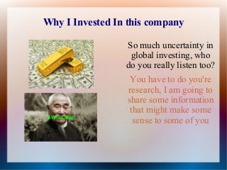 Why I Invested In this company
So much uncertainty in
global investing, who
do you really listen too?

A Wise Man

You have to do you're
research, I am going to
share some information
that might make some
sense to some of you

 
