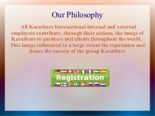 Our Philosophy
All Karatbars International internal and external
employees contribute, through their actions, the image of
Karatbars to partners and clients throughout the world.
This image influenced to a large extent the reputation and
hence the success of the group Karatbars

 