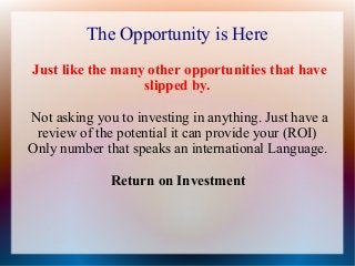 The Opportunity is Here
Just like the many other opportunities that have
slipped by.
Not asking you to investing in anything. Just have a
review of the potential it can provide your (ROI)
Only number that speaks an international Language.
Return on Investment

 