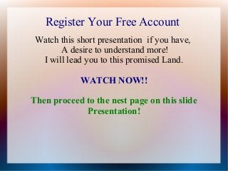 Register Your Free Account
Watch this short presentation if you have,
A desire to understand more!
I will lead you to this promised Land.
WATCH NOW!!
Then proceed to the nest page on this slide
Presentation!

 