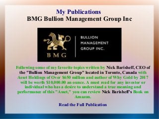 My Publications
BMG Bullion Management Group Inc

Following some of my favorite topics written by Nick Barisheff, CEO of
the "Bullion Management Group" located in Toronto, Canada with
Asset Holdings of Over $650 million and author of Why Gold by 2017
will be worth $10,000.00 an ounce. A must read for any investor or
individual who has a desire to understand a true meaning and
performance of this "Asset," you can review Nick Barisheff's Book on
Amazon.
Read the Full Publication

 