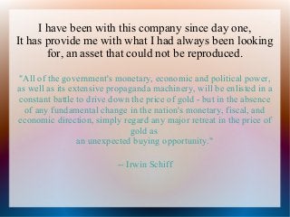 I have been with this company since day one,
It has provide me with what I had always been looking
for, an asset that could not be reproduced.
"All of the government's monetary, economic and political power,
as well as its extensive propaganda machinery, will be enlisted in a
constant battle to drive down the price of gold - but in the absence
of any fundamental change in the nation's monetary, fiscal, and
economic direction, simply regard any major retreat in the price of
gold as
an unexpected buying opportunity."
-- Irwin Schiff

 