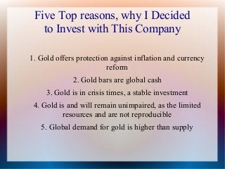 Five Top reasons, why I Decided
to Invest with This Company
1. Gold offers protection against inflation and currency
reform
2. Gold bars are global cash
3. Gold is in crisis times, a stable investment
4. Gold is and will remain unimpaired, as the limited
resources and are not reproducible
5. Global demand for gold is higher than supply

 