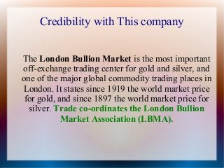Credibility with This company
The London Bullion Market is the most important
off-exchange trading center for gold and silver, and
one of the major global commodity trading places in
London. It states since 1919 the world market price
for gold, and since 1897 the world market price for
silver. Trade co-ordinates the London Bullion
Market Association (LBMA).

 