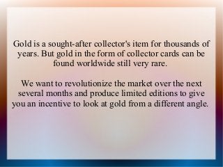 Gold is a sought-after collector's item for thousands of
years. But gold in the form of collector cards can be
found worldwide still very rare.
We want to revolutionize the market over the next
several months and produce limited editions to give
you an incentive to look at gold from a different angle.

 