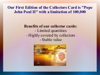 Our First Edition of the Collectors Card is "Pope
John Paul II" with a limitation of 100,000
Benefits of our collector cards:
- Limited quantities
- Highly coveted by collectors
- Stable value

 