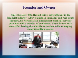 Founder and Owner
Since the early '80s, Harald Seiz is self-sufficient in the
financial industry. After training in insurance and real estate
industry, he worked as an independent financial services
provider with a number of companies, where he was very
successful. During the mid-90s he reached with a company
about 60 million in sales.

 