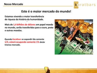 Nosso Mercado
Este é o maior mercado do mundo!
.
Estamos vivendo a maior transferência
de riqueza da história da humanidade.
Mais de 1,4 bilhões de dólares em papel moeda
no mundo, serão transferidos para o ouro, prata
e outras moedas.
Quando Karatbars se expandir tão somente
1/3, estará ocupando somente 1% deste
Imenso mercado.
 