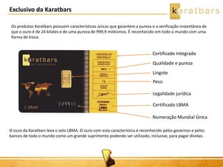 Exclusivo da Karatbars
Certificado Integrado
Qualidade e pureza
Lingote
Peso
Legalidade jurídica
Certificado LBMA
Numeração Mundial Única
Os produtos Karatbars possuem características únicas que garantem a pureza e a verificação instantânea de
que o ouro é de 24 kilates e de uma pureza de 999,9 milésimos. É reconhecido em todo o mundo com uma
forma de troca.
O ouro da Karatbars leva o selo LBMA. O ouro com esta característica é reconhecido pelos governos e pelos
bancos de todo o mundo como um grande suprimento podendo ser utilizado, inclusive, para pagar dívidas.
 
