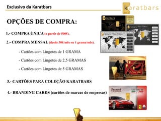 Exclusivo da Karatbars
OPÇÕES DE COMPRA:
1.- COMPRA ÚNICA (a partir de 500€).
2.- COMPRA MENSAL (desde 50€/mês ou 1 grama/mês).
- Cartões com Lingotes de 1 GRAMA
- Cartões com Lingotes de 2,5 GRAMAS
- Cartões com Lingotes de 5 GRAMAS
3.- CARTÕES PARA COLEÇÃO KARATBARS
4.- BRANDING CARDS (cartões de marcas de empresas)
 
