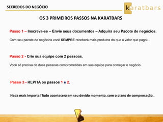 OS 3 PRIMEIROS PASSOS NA KARATBARS
Passo 1 – Inscreva-se – Envie seus documentos – Adquira seu Pacote de negócios.
Com seu pacote de negócios você SEMPRE receberá mais produtos do que o valor que pagou..
Passo 2 - Crie sua equipe com 2 pessoas.
Você só precisa de duas pessoas comprometidas em sua equipe para começar o negócio.
.
Passo 3 - REPITA os passos 1 e 2.
Nada mais importa! Tudo acontecerá em seu devido momento, com o plano de compensação..
SECREDOS DO NEGÓCIO
 