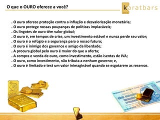 O que o OURO oferece a você?
. O ouro oferece proteção contra a inflação e desvalorização monetária;
. O ouro protege nossas poupanças de políticas implacáveis;
. Os lingotes de ouro têm valor global;
. O ouro é, em tempos de crise, um investimento estável e nunca perde seu valor;
. O ouro é o refúgio e a segurança para o nosso futuro;
. O ouro é inimigo dos governos e amigo da liberdade;
. A procura global pelo ouro é maior do que a oferta;
. A compra e venda de ouro, como investimento, estão isentas de IVA;
. O ouro, como investimento, não tributa a nenhum governo; e,
. O ouro é limitado e terá um valor inimaginável quando se esgotarem as reservas.
 
