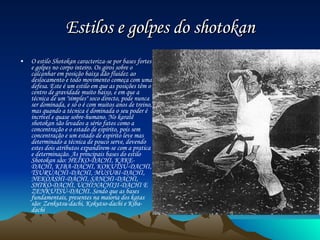 Estilos e golpes do shotokan O estilo Shotokan caracteriza-se por bases fortes e golpes no corpo inteiro. Os giros sobre o calcanhar em posição baixa dão fluidez ao deslocamento e todo movimento começa com uma defesa. Este é um estilo em que as posições têm o centro de gravidade muito baixo, e em que a técnica de um "simples" soco directo, pode nunca ser dominada, e só o é com muitos anos de treino, mas quando a técnica é dominada o seu poder é incrível e quase sobre-humano. No karatê shotokan são levados a sério fatos como a concentração e o estado de espírito, pois sem concentração e um estado de espirito leve mas determinado a técnica de pouco serve, devendo estes dois atributos expandirem-se com a pratica e determinação. As principais bases do estilo Shotokan são: HEIKO-DACHI, KAKE-DACHI, KIBA-DACHI, KOKUTSU-DACHI, TSURUACHI-DACHI, MUSUBI-DACHI, NEKOASHI-DACHI, SANCHI-DACHI, SHIKO-DACHI, UCHINACHIJI-DACHI E ZENKUTSU-DACHI. Sendo que as bases fundamentais, presentes na maioria dos katas são: Zenkutsu-dachi, Kokutso-dachi e Kiba-dachi . 