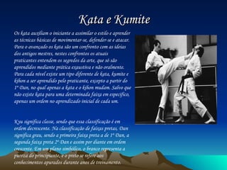 Kata e Kumite Os kata auxiliam o iniciante a assimilar o estilo e aprender as técnicas básicas de movimentar-se, defender-se e atacar. Para o avançado os kata são um confronto com as ideias dos antigos mestres, nestes confrontos os atuais praticantes entendem os segredos da arte, que só são aprendidos mediante prática exaustiva e não oralmente. Para cada nível existe um tipo diferente de kata, kumite e kihon a ser aprendido pelo praticante, excepto a partir do 1º Dan, no qual apenas a kata e o kihon mudam. Salvo que não existe kata para uma determinada faixa em especifico, apenas um ordem no aprendizado inicial de cada um. Kyu significa classe, sendo que essa classificação é em ordem decrescente. Na classificação de faixas pretas, Dan significa grau, sendo a primeira faixa preta a de 1º Dan, a segunda faixa preta 2º Dan e assim por diante em ordem crescente. Em um plano simbólico, o branco representa a pureza do principiante, e o preto se refere aos conhecimentos apurados durante anos de treinamento. 