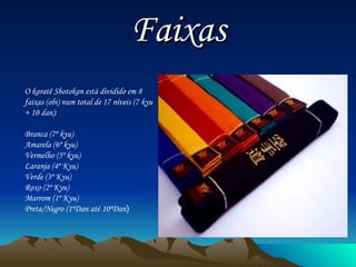 Faixas O karatê Shotokan está dividido em 8 faixas (obi) num total de 17 níveis (7 kyu + 10 dan): Branca (7º kyu)  Amarela (6º kyu)  Vermelho (5º kyu)  Laranja (4º Kyu)  Verde (3º Kyu)  Roxo (2º Kyu)  Marrom (1º Kyu)  Preta/Negro (1ºDan até 10ºDan )  