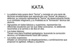 KATA La palabra kata quiere decir "forma" y consiste en una serie de técnicas encadenadas que reproducen una "forma" de ataque o defensa; su conjunto representa la "forma" de desenvolverse frente a un combate imaginario y su finalidad es la "formación" técnica del alumno. Agrupados en katas básicos y superiores, representan los diferentes escalones por los que debe avanzarse, no debiendo recorrerlos a la carrera o de dos en dos.  Los katas básicos: Tienen una clara finalidad pedagógica, buscando la corrección técnica y el fortalecimiento físico del cuerpo. Los katas superiores: Añaden un sinnúmero de desplazamientos y combinaciones que propician la agilidad, reflejos y equilibrio.  