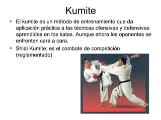 Kumite El kumite es un método de entrenamiento que da aplicación práctica a las técnicas ofensivas y defensivas aprendidas en los katas. Aunque ahora los oponentes se enfrenten cara a cara.  Shiai Kumite: es el combate de competición (reglamentado)  