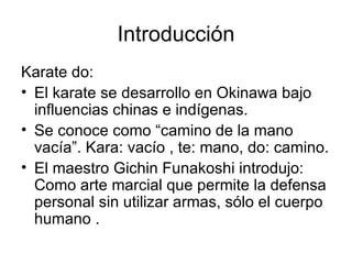 Introducción Karate do: El karate se desarrollo en Okinawa bajo influencias chinas e indígenas. Se conoce como “camino de la mano vacía”. Kara: vacío , te: mano, do: camino. El maestro Gichin Funakoshi introdujo: Como arte marcial que permite la defensa personal sin utilizar armas, sólo el cuerpo humano . 