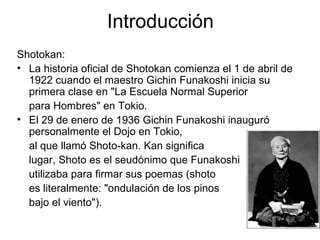 Introducción Shotokan: La historia oficial de Shotokan comienza el 1 de abril de 1922 cuando el maestro Gichin Funakoshi inicia su primera clase en "La Escuela Normal Superior para Hombres" en Tokio. El 29 de enero de 1936 Gichin Funakoshi inauguró personalmente el Dojo en Tokio, al que llamó Shoto-kan. Kan significa  lugar, Shoto es el seudónimo que Funakoshi  utilizaba para firmar sus poemas (shoto  es literalmente: "ondulación de los pinos bajo el viento").  