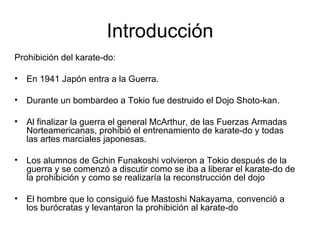 Introducción Prohibición del karate-do: En 1941 Japón entra a la Guerra. Durante un bombardeo a Tokio fue destruido el Dojo Shoto-kan.  Al finalizar la guerra el general McArthur, de las Fuerzas Armadas Norteamericanas, prohibió el entrenamiento de karate-do y todas las artes marciales japonesas. Los alumnos de Gchin Funakoshi volvieron a Tokio después de la guerra y se comenzó a discutir como se iba a liberar el karate-do de la prohibición y como se realizaría la reconstrucción del dojo El hombre que lo consiguió fue Mastoshi Nakayama, convenció a los burócratas y levantaron la prohibición al karate-do  