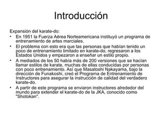 Introducción Expansión del karate-do: En 1951 la Fuerza Aérea Norteamericana instituyó un programa de entrenamiento de artes marciales. El problema con esto era que las personas que habían tenido un poco de entrenamiento limitado en karate-do, regresaron a los Estados Unidos y empezaron a enseñar un estilo propio.  A mediados de los 50 había más de 200 versiones que se hacían llamar estilos de karate, muchas de ellas conducidas por personas con poco entrenamiento. Así que Masatoshi Nakayama, bajo la dirección de Funakoshi, creó el Programa de Entrenamiento de Instructores para asegurar la instrucción de calidad del verdadero karate-do.  A partir de este programa se enviaron instructores alrededor del mundo para extender el karate-do de la JKA, conocido como "Shotokan".  