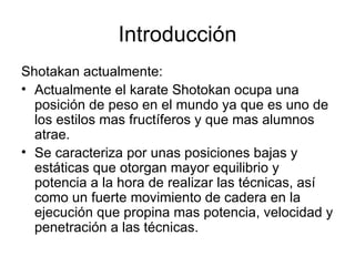 Introducción Shotakan actualmente: Actualmente el karate Shotokan ocupa una posición de peso en el mundo ya que es uno de los estilos mas fructíferos y que mas alumnos atrae.  Se caracteriza por unas posiciones bajas y estáticas que otorgan mayor equilibrio y potencia a la hora de realizar las técnicas, así como un fuerte movimiento de cadera en la ejecución que propina mas potencia, velocidad y penetración a las técnicas.  