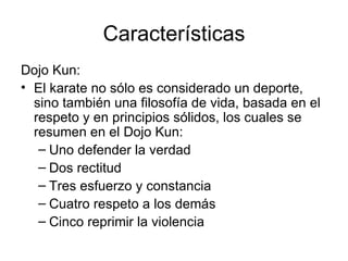 Características Dojo Kun: El karate no sólo es considerado un deporte, sino también una filosofía de vida, basada en el respeto y en principios sólidos, los cuales se resumen en el Dojo Kun: Uno defender la verdad Dos rectitud Tres esfuerzo y constancia Cuatro respeto a los demás Cinco reprimir la violencia 