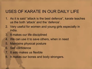 USES OF KARATE IN OUR DAILY LIFE
1. As it is said “attack is the best defence”, karate teaches
us the both „attack‟ and the „defence‟.
2. Very useful for women and young girls especially in
india.
3. It makes our life disciplined
4. We can use it to save others, when in need
5. Maintains physical posture
6. Self confidence
7. It aslo makes us flexible
8. It makes our bones and body strongers.
 