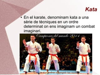 Kata
● En el karate, denominam kata a una
sèrie de tècniques en un ordre
determinat on ens imaginam un combat
imaginari.
 