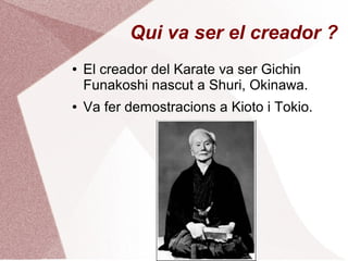 Qui va ser el creador ?
● El creador del Karate va ser Gichin
Funakoshi nascut a Shuri, Okinawa.
● Va fer demostracions a Kioto i Tokio.
 